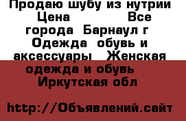 Продаю шубу из нутрии › Цена ­ 10 000 - Все города, Барнаул г. Одежда, обувь и аксессуары » Женская одежда и обувь   . Иркутская обл.